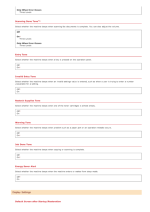 Page 483Only  When Error  OccursThree  Levels
Scanning  Done Tone
Select whether  the  machine beeps when scanning fax  documents is  complete.  You  can also  adjust the  volume.
Off
On
Three  Levels
Only  When Error  Occurs Three  Levels
Entry Tone
Select whether  the  machine beeps when a key  is  pressed on  the  operation panel.
Off
On
Invalid Entry Tone
Select whether  the  machine beeps when an  invalid settings value  is  entered, such as when a user  is  trying  to  enter a number
unavailable  for  a...