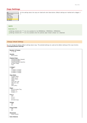 Page 4940ALJ-0C1
Copy Settings
All  the  settings about  the  copy are  listed with short descriptions. Default  settings are  marked with a dagger ().
NOTE
Asterisks ( )
Settings marked with " " are  only available for  the  MF8580Cdw  / MF8550Cdn / MF8540Cdn.
Settings marked with " " are  only available when the  optional  paper  drawer (drawer  2)  is  attached.
You  can change the  factory default  settings about  copy.  The selected settings are  used as the  default  settings of the  copy...