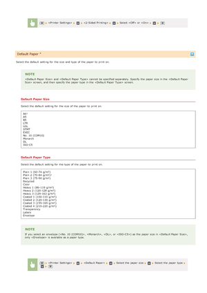 Page 511Select the  default  setting for  the  size and  type of the  paper  to  print on.
NOTE
 and    cannot  be specified separately. Specify the  paper  size in the   screen, and  then  specify  the  paper  type in the    screen.
Default Paper Size
Select the  default  setting for  the  size of the  paper  to  print on.A4
A5
B5
LTR
LGL
STMT
EXEC
No. 10 (COM10)
Monarch
DL
ISO-C5
Default Paper Type
Select the  default  setting for  the  type of the  paper  to  print on.Plain  1  (60-74 g/m²)
Plain  2  (70-84...