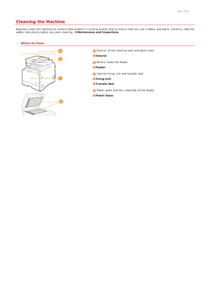 Page 5860ALJ-0E0
Cleaning the Machine
Regularly  clean  the  machine to  prevent  deterioration in printing quality  and  to  ensure  that  you use it safely  and  easily. Carefully read  the
safety instructions before you start cleaning. Maintenance and  Inspections
Where to Clean
Exterior  of the  machine and  ventilation slots
Exterior
Rollers  inside the  feeder
Feeder
Internal fixing unit  and  transfer belt
Fixing Unit
Transfer Belt
Platen  glass  and  the  underside  of the  feeder
Platen Glass...