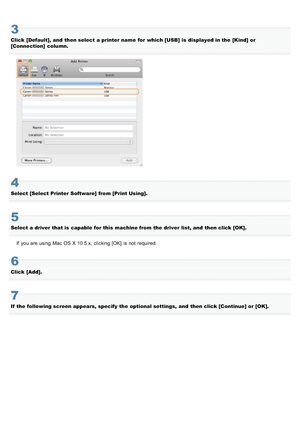 Page 7163
Click  [Default], and  then select  a printer name  for which [USB] is  displayed in the  [Kind] or
[Connection]  column.
4
Select [Select Printer Software]  from [Print Using].
5
Select a driver  that is  capable for this machine from the  driver  list, and  then click [OK].If  you are using  Mac OS X 10.5.x,  clicking [OK]  is not  required.
6
Click  [Add].
7
If  the  following screen appears, specify  the  optional settings,  and  then click [Continue] or [OK].
>à>Ü>Ì>Û>Ì>ã>à
 