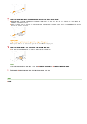 Page 79Insert the paper  and  align the paper  guides against the width of the paper.
Load  the  paper  in portrait orientation (with the  short edge toward  the  feed  slot), with the  print side  face up.  Paper  cannot  be
loaded  in landscape orientation.
Insert the  paper  10 to  20 mm  into the  manual  feed  slot,  and  then  slide the  paper  guides inward until they are  aligned  securely
against the  edges of the  paper.
IMPORTANT:
Align  the paper guides  securely  against the edges  of the paper...