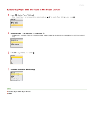 Page 850ALJ-01L
Specifying Paper Size and Type in the Paper Drawer
Press  (Select Paper/Settings).
If  the   screen shown below is  displayed,  use / to  select , and  press .
Select   or ,  and  press  .
 is  displayed only when the  optional  paper  drawer (drawer  2)  is  installed (MF8580Cdw  / MF8550Cdn / MF8540Cdn
only).
Select the paper  size, and  press  .
Select the paper  type, and  press  .
LINKS
Loading Paper in the Paper Drawer
Paper
1
2
3
4
>ä>á>Ì>Û>Ì>â>ã>â
 