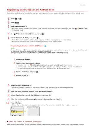 Page 980ALJ-021
Registering Destinations in the Address Book
Destinations can be edited or deleted  after they have been registered. You  can register  up  to  200 destinations in the  Address Book.
Press  or .
Press  .
Press  .
If  a screen appears prompting  you to  enter a PIN, enter the  correct PIN  using the  numeric keys, and  press .Setting a PIN
for Address Book
Use  /  to select , and  press  .
Select   or , and  press  .
Press   when registering  a fax  number,  and  press  when registering  an...