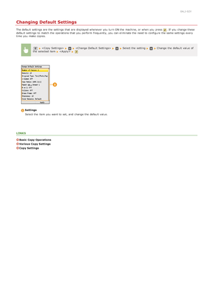 Page 1290ALJ-02Y
Changing Default Settings
The default  settings are  the  settings that  are  displayed whenever you turn  ON the  machine, or when you press . If  you change these
default  settings to  match the  operations that  you perform  frequently,  you can eliminate the  need to  configure the  same settings every
time  you make copies.
    Select the  setting Change  the  default  value  of
the  selected item   
Settings
Select the  item  you want to  set, and  change the  default  value.
LINKS
Basic...