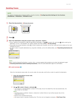 Page 1330ALJ-032
Sending Faxes
NOTE
You  need to  complete some  procedures before using fax  functions.  Configuring  Initial  Settings  for Fax Functions
(MF8580Cdw  / MF8550Cdn / MF8280Cw Only)
Place the document(s). Placing  Documents
Press  .
Enter  the destination using the numeric  keys,  and  press .
If  your machine is  connected to  a PBX (Private  Branch Exchange), use / to  select   and  press before entering  the
destination. If    is  not  available, you need to  register  the  R -key  settings.  R...