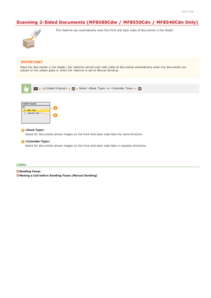 Page 1410ALJ-038
Scanning 2-Sided Documents (MF8580Cdw / MF8550Cdn / MF8540Cdn Only)
The machine can automatically scan the  front and  back sides of documents in the  feeder.
IMPORTANT
Place the  documents in the  feeder; the  machine cannot  scan both  sides of documents automatically when the  documents are
placed  on  the  platen glass  or when the  machine is  set to  Manual Sending.
   Select   or   
Select for  documents whose  images on  the  front and  back sides face the  same direction.
Select for...