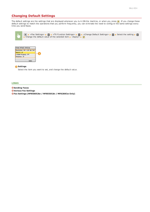 Page 1530ALJ-03H
Changing Default Settings
The default  settings are  the  settings that  are  displayed whenever you turn  ON the  machine, or when you press . If  you change these
default  settings to  match the  operations that  you perform  frequently,  you can eliminate the  need to  configure the  same settings every
time  you send faxes.
      Select the  setting Change  the  default  value  of the  selected item   
Settings
Select the  item  you want to  set, and  change the  default  value.
LINKS...