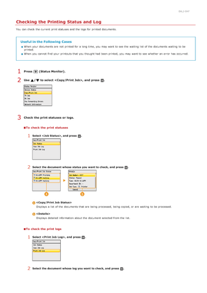 Page 1950ALJ-04F
Checking the Printing Status and Log
You  can check  the  current  print statuses and  the  logs  for  printed documents.
Useful in the Following  Cases
When  your documents are  not  printed for  a long time, you may  want to  see  the  waiting  list  of the  documents waiting  to  be
printed.
When  you cannot  find your printouts that  you thought had  been printed,  you may  want to  see  whether  an  error  has occurred.
Press  (Status Monitor).
Use  / to select , and  press  .
Check  the...