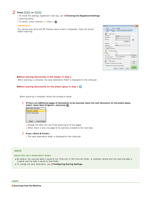 Page 256Press  or .
To check  the  settings registered in the  key, seeChecking the Registered Settings.
Scanning starts.
To cancel, press  
 .
IMPORTANT:
You  cannot  scan while the  MF Toolbox  setup screen is  displayed.  Close  the  screen
before scanning.
When  placing documents in the feeder in step 1
When  scanning is  complete,  the  save  destination  folder is  displayed on  the  computer.
When  placing documents on the platen glass in step 1
NOTE
About the save  destination folder
By default, the...