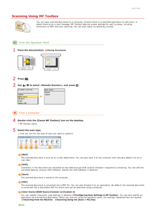 Page 2580ALJ-063
Scanning Using MF Toolbox
You  can save  scanned documents to  a computer, forward  them to  a specified application to  edit them, or
attach them to  an  e-mail message.  MF Toolbox  features preset  settings for  each purpose,  including
conversion to  PDF  and  color scanning. You  can scan easily  by selecting a preset.
From the Operation  Panel
Place the document(s). Placing  Documents
Press  .
Use  / to select , and  press  .
From a Computer
Double -click the [Canon MF Toolbox] icon on the...