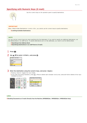 Page 3070ALJ-071
Specifying with Numeric Keys (E-mail)
Use  the  numeric keys on  the  operation panel to  specify  destinations.
IMPORTANT
When   is  set to  , you cannot  use the  numeric keys to  specify  destinations.
Limiting Available Destinations
NOTE
You  can use the  numeric keys only when specifying  the  first destination. If  you want to  specify  any additional destinations, use
the  Address Book or an  LDAP server. To specify  destinations as Cc or Bcc addresses,  you need to  use the  Address...