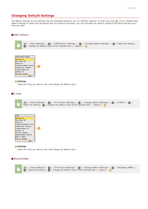 Page 3160ALJ-069
Changing Default Settings
The default  settings are  the  settings that  are  displayed whenever you turn  ON the  machine, or when you press . If  you change these
default  settings to  match the  operations that  you perform  frequently,  you can eliminate the  need to  configure the  same settings every
time  you scan.
USB memory
         Select the  setting  Change  the  default  value  of the  selected item    
Settings
Select the  item  you want to  set, and  change the  default  value.
E...
