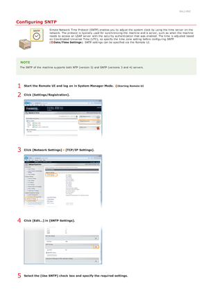 Page 3860ALJ-092
Configuring SNTP
Simple Network Time Protocol (SNTP)  enables you to  adjust the  system clock by using the  time  server  on  the
network. The protocol is  typically used for  synchronizing the  machine and  a server, such as when the  machine
needs to  access an  LDAP server  with the  security authentication that  was  enabled.  The time  is  adjusted based
on  Coordinated  Universal Time (UTC),  so specify  the  time  zone setting before configuring SNTP
(
Date/Time Settings). SNTP settings...