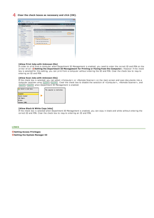 Page 406Clear the check  boxes as necessary and  click [OK].
[Allow Print Jobs with Unknown IDs]
In order to  print from a computer  when Department  ID Management is  enabled,  you need to  enter the  correct ID and  PIN  on  the
printer driver  (
Setting the Department  ID Management  for Printing or Faxing from the Computer). However  if  the  check
box is  selected for  this setting, you can print from a computer  without entering  the  ID and  PIN. Clear the  check  box to  require
entering  an  ID and...