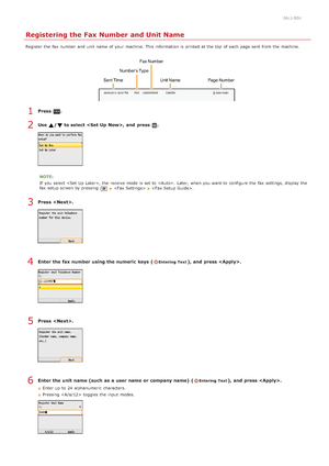 Page 450ALJ-00U
Registering the Fax Number and Unit Name
Register the  fax  number and  unit  name of your machine. This information  is  printed at the  top  of each page sent from the  machine.
Press  .
Use  /  to select , and  press  .
NOTE:
If  you select , the  receive mode is  set to  .  Later,  when you want to  configure the  fax  settings,  display the
fax  setup screen by pressing 
    .
Press  .
Enter  the fax number using the numeric  keys  (Entering  Text), and  press .
Press  .
Enter  the unit...