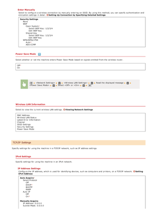 Page 476Enter  Manually
Select to  configure a wireless connection by manually entering  an  SSID. By using this method, you can specify  authentication and
encryption settings in detail. Setting Up Connection by Specifying Detailed Settings
Security  Settings None
WEPOpen  System
Select WEP Key: 1/2/3/4
Edit  WEP Key
Shared  Key Select WEP Key: 1/2/3/4
Edit  WEP Key
WPA/WPA2-PSK Auto
AES-CCMP
Power Save Mode 
Select whether  or not  the  machine enters  Power Save  Mode based on  signals emitted  from the...