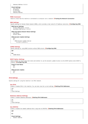 Page 477Gateway Address: 0.0.0.0
Check Settings Auto  Acquire
IP  Address
Subnet  Mask
Gateway Address
PING  Command
Select to  check  that  the  machine is  connected to  a computer  over a network. Testing the Network Connection
DNS Settings
Specify settings for  Domain  Name System (DNS),  which provides a host  name for  IP  address resolutions.  Configuring  DNS
DNS  Server Settings Primary DNS Server:  0.0.0.0
Secondary DNS Server:  0.0.0.0
DNS  Host Name/Domain Name  Settings Host Name
Domain  Name
DNS...