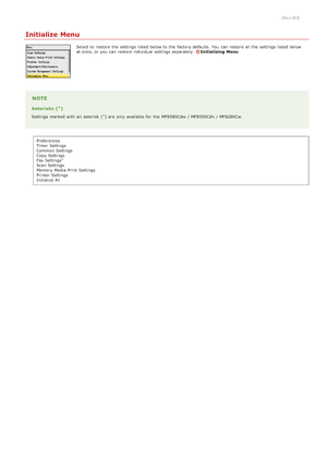 Page 5420ALJ-0C8
Initialize Menu
Select to  restore the  settings listed below to  the  factory defaults. You  can restore all the  settings listed below
at once, or you can restore individual settings separately. Initializing  Menu
NOTE
Asterisks ( )
Settings marked with an  asterisk  ( ) are  only available for  the  MF8580Cdw  / MF8550Cdn / MF8280Cw.Preferences
Timer Settings
Common Settings
Copy Settings
Fax Settings
Scan Settings
Memory Media  Print  Settings
Printer Settings
Initialize All
*
*
*...