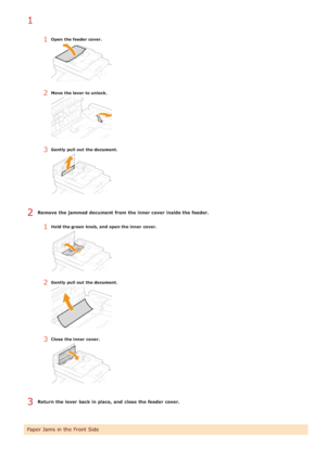 Page 5451Open  the feeder cover.
2Move  the lever to unlock.
3Gently  pull  out  the document.
Remove  the jammed document  from the inner cover  inside the feeder.
1Hold the green  knob, and  open the inner  cover.
2Gently  pull  out  the document.
3Close  the inner  cover.
Return the lever back in place, and  close  the feeder cover.
Paper Jams in the Front  Side
1
2
3
>á>à>á>Ì>Û>Ì>â>ã>â
 