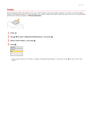 Page 5890ALJ-0E3
Feeder
Dust  and  graphite  powder  may  adhere  to  the  roller inside the  feeder and  cause  smudges to  appear  on  printouts.  To clean  the  feeder,
perform  the  following  procedure. To clean  the  feeder,  you need ten  sheets of plain  A4  or Letter size paper.  Set them in the  feeder before
performing the  following  procedure. 
Placing  Documents
Press  .
Use  /  to select ,  and  press  .
Select , and  press  .
Press  .
Cleaning  starts. When  the   message is  displayed...