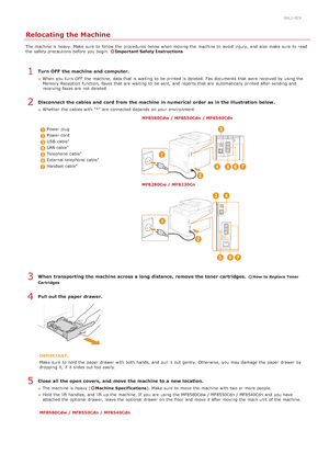 Page 5970ALJ-0E9
Relocating the Machine
The machine is  heavy. Make  sure  to  follow  the  procedures below when moving  the  machine to  avoid  injury, and  also  make sure  to  read
the  safety precautions before you begin. Important  Safety Instructions
Turn OFF  the machine and  computer.
When  you turn  OFF  the  machine, data that  is  waiting  to  be printed is  deleted. Fax documents that  were received by using the
Memory Reception  function,  faxes that  are  waiting  to  be sent, and  reports that...