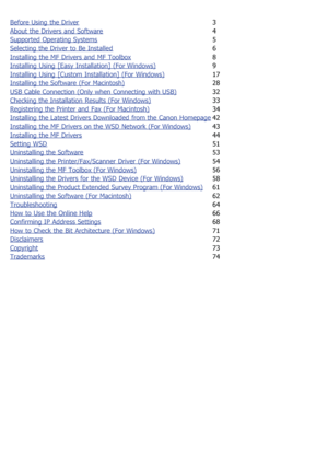 Page 678Before Using  the Driver3
About the Drivers and  Software
4
Supported Operating Systems
5
Selecting the Driver to  Be Installed
6
Installing the MF Drivers and  MF Toolbox
8
Installing Using  [Easy Installation] (For Windows)
9
Installing Using  [Custom Installation] (For Windows)
17
Installing the Software (For Macintosh)
28
USB Cable Connection (Only when  Connecting with USB)
32
Checking the Installation  Results (For Windows)
33
Registering the Printer and  Fax (For Macintosh)
34
Installing the...