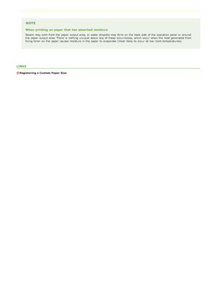 Page 73NOTE
When  printing on paper  that  has absorbed moisture
Steam  may  emit  from the  paper  output area, or water droplets may  form on  the  back side  of the  operation panel or around
the  paper  output area. There  is  nothing unusual  about  any of these occurrences, which occur  when the  heat generated  from
fixing toner on  the  paper  causes  moisture in the  paper  to  evaporate (most  likely to  occur  at low  room temperatures).
LINKS
Registering a Custom Paper Size
>ã>ß>Ì>Û>Ì>â>ã>â
 