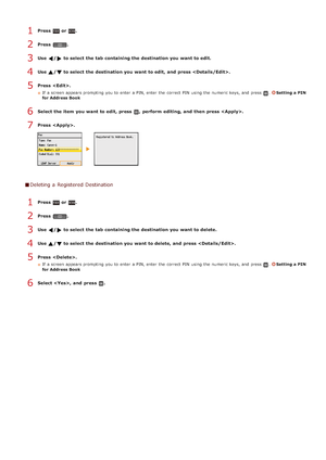 Page 99Press  or .
Press  .
Use  / to select the tab containing the destination you want to edit.
Use  / to select the destination you want to edit, and  press .
Press  .
If  a screen appears prompting  you to  enter a PIN, enter the  correct PIN  using the  numeric keys, and  press .Setting a PIN
for Address Book
Select the item  you want to edit, press  ,  perform editing, and  then press .
Press  .
Deleting a Registered Destination
Press  or .
Press  .
Use  /  to select the tab containing the destination you...