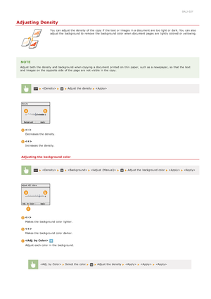 Page 1170ALJ-02F
Adjusting Density
You  can adjust the  density  of the  copy if  the  text or images in a document are  too light or dark. You  can also
adjust the  background to  remove  the  background color when document pages are  lightly colored or yellowing.
NOTE
Adjust both  the  density  and  background when copying a document printed on  thin  paper,  such as a newspaper, so that  the  text
and  images on  the  opposite  side  of the  page are  not  visible  in the  copy.
 Adjust the  density...