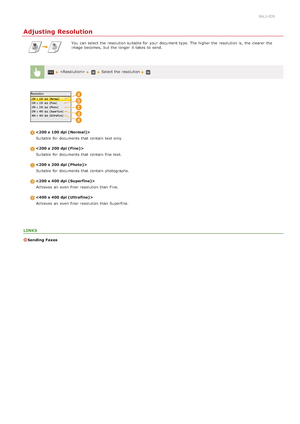 Page 1380ALJ-035
Adjusting Resolution
You  can select the  resolution suitable for  your document type. The higher the  resolution is,  the  clearer the
image becomes, but the  longer  it takes  to  send.
   Select the  resolution 
Suitable  for  documents that  contain text only.
Suitable  for  documents that  contain fine  text.
Suitable  for  documents that  contain photographs.
Achieves an  even finer resolution than Fine.
Achieves an  even finer resolution than Superfine.
LINKS
Sending  Faxes...