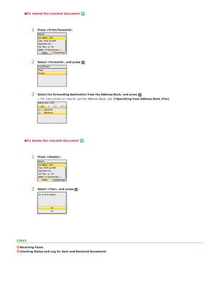 Page 167To  resend the checked  document
To  delete the checked  document
LINKS
Receiving Faxes
Checking Status and  Log  for Sent  and  Received Documents
1Press  .
2Select ,  and  press .
3Select the forwarding destination  from the Address Book,  and  press .
For instructions on  how to  use the  Address Book,  see  
Specifying from Address Book (Fax) .
1Press  .
2Select ,  and  press .
>Ý>â>ã>Ì>Û>Ì>â>ã>â
 