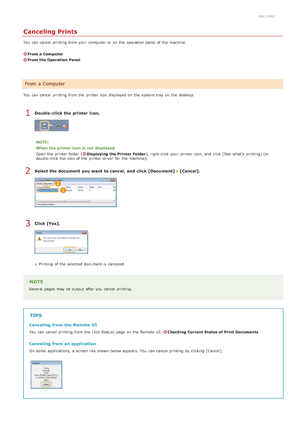Page 1930ALJ-04E
Canceling Prints
You  can cancel printing from your computer  or on  the  operation panel of the  machine.
From a Computer
From the Operation Panel
You  can cancel printing from the  printer icon displayed on  the  system tray  on  the  desktop.
Double -click the printer  icon.
NOTE:
When the printer  icon  is  not  displayed
Open  the  printer folder (
Displaying the Printer Folder ), right-click your printer icon,  and  click [See  what's  printing] (or
double-click the  icon of the...