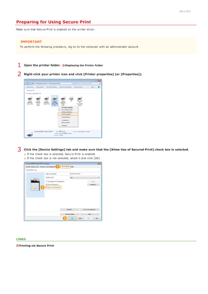 Page 2220ALJ-057
Preparing for Using Secure Print
Make  sure  that  Secure Print  is  enabled  on  the  printer driver.
IMPORTANT
To perform  the  following  procedure, log on  to  the  computer  with an  administrator account.
Open the printer  folder. Displaying the Printer Folder
Right-click your printer  icon and  click [Printer  properties] (or  [Properties]).
Click the [Device Settings] tab and  make sure that  the [Allow Use of Secured Print] check  box is  selected.
If  the  check  box is  selected,...