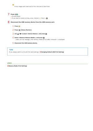Page 237Press  .
Printing  starts.
If  you want to  cancel printing,  press 
.
Disconnect the USB memory device from the USB memory port.
1Press  .
2Press  (Status Monitor).
3Use /to select , and  press .
4Select ,  and  press .
Wait until the  message  is  displayed.
5Disconnect  the USB memory device.
TIPS
If  you always  want to  print with the  same settings:  Changing Default  USB Print Settings
LINKS
Memory Media  Print Settings
Prints  images with small text or fine  lines with a clear finish.
7
8...