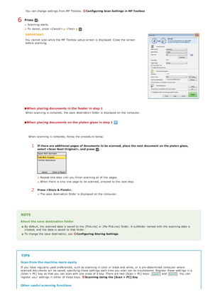 Page 252You  can change settings from MF Toolbox. Configuring  Scan Settings  in MF Toolbox
Press  .
Scanning starts.
To cancel, press 
  .
IMPORTANT:
You  cannot  scan while the  MF Toolbox  setup screen is  displayed.  Close  the  screen
before scanning.
When  placing documents in the feeder in step 1
When  scanning is  complete,  the  save  destination  folder is  displayed on  the  computer.
When  placing documents on the platen glass in step 1
NOTE
About the save  destination folder
By default, the  scanned...