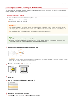 Page 2850ALJ-067
Scanning Documents Directly to USB Memory
This section  describes  how to  scan documents to  save  directly  in a USB  memory  device connected to  the  machine. You  can save  the
scanned documents in PDF,  JPEG  or TIFF format.
Available  USB Memory  Devices
You  can use USB  memory  devices with the  following  format styles.FAT16 (memory  capacity: up  to  2  GB)
FAT32 (memory  capacity: up  to  32 GB)
IMPORTANT
Do not  use non-standard USB  memory  devices.  You  may  not  be able  to...