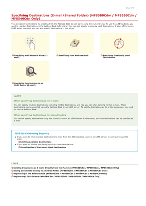 Page 3060ALJ-070
Specifying Destinations (E-mail/Shared Folder) (MF8580Cdw / MF8550Cdn /
MF8540Cdn Only)
You  can specify  destinations by selecting from the  Address Book as well as by using the  numeric keys. To use the  Address Book,  you
need to  register  destinations in the  Address Book beforehand. You  can also  specify  previously used destinations. If  your office  has an
LDAP server  installed,  you can also  specify  destinations in the  server.
Specifying with Numeric  Keys (E-
mail)Specifying from...