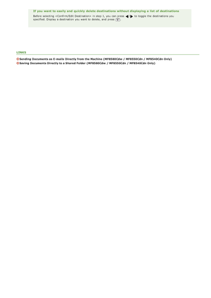 Page 311LINKS
Sending  Documents as E- mails  Directly from the Machine  (MF8580Cdw  / MF8550Cdn / MF8540Cdn Only)
Saving  Documents Directly to a Shared Folder  (MF8580Cdw  / MF8550Cdn / MF8540Cdn Only)
If you want to easily and  quickly  delete destinations without displaying a list  of destinations
Before selecting  in step 1, you can press / to  toggle the  destinations you
specified. Display a destination  you want to  delete, and  press .
>ß>Ý>Ý>Ì>Û>Ì>â>ã>â
 