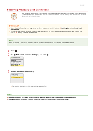 Page 3120ALJ-073
Specifying Previously Used Destinations
You  can select a destination  from the  three most previously used destinations. When  you specify  a previously
used destination, the  machine also  sets the  same scan settings,  such as density, used the  last  time  you sent
documents to  that  destination.
IMPORTANT
When   is  set to  , you cannot  use this feature. Disabling Use of Previously  Used
Destinations
Turning OFF  the  machine or setting  to   deletes the  past destinations, and  disables...