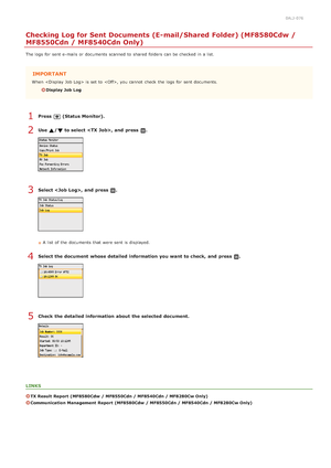 Page 3180ALJ-076
Checking Log for Sent Documents (E-mail/Shared Folder) (MF8580Cdw /
MF8550Cdn / MF8540Cdn Only)
The logs  for  sent e-mails or documents scanned to  shared  folders  can be checked  in a list.
IMPORTANT
When   is  set to  , you cannot  check  the  logs  for  sent documents.
Display Job  Log
Press  (Status Monitor).
Use  / to select , and  press  .
Select , and  press  .
A list  of the  documents that  were sent is  displayed.
Select the document  whose detailed information  you want to check,...