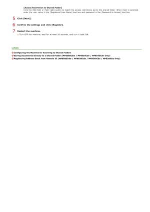 Page 369[Access Restriction to Shared Folder]
Click the  [Not Set] or [Set] radio button to  match the  access restrictions set to  the  shared  folder.  When  [Set] is  selected,
enter the  user  name in the  [Registered User Name] text box and  password in the  [Password  to  Access] text box.
Click [Next].
Confirm  the settings  and  click [Register].
Restart the machine.
Turn  OFF  the  machine, wait  for  at least  10 seconds,  and  turn  it back ON.
LINKS
Configuring  the Machine  for Scanning to Shared...