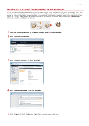 Page 4310ALJ-0A4
Enabling SSL Encrypted Communication for the Remote UI
You  can encrypt  communication between  the  machine and  a Web browser  on  the  computer  by using Secure Sockets Layer  (SSL). SSL  is
a mechanism for  encrypting  data sent or received over the  network. SSL  must be enabled  when the  Remote  UI is  used for  specifying
settings for  IPSec (Pre -Shared  Key Method), IEEE  802.1X authentication (TTLS/PEAP), or SNMPv3.  To use SSL  for  the  Remote  UI, you
need to  set a key  pair  and...