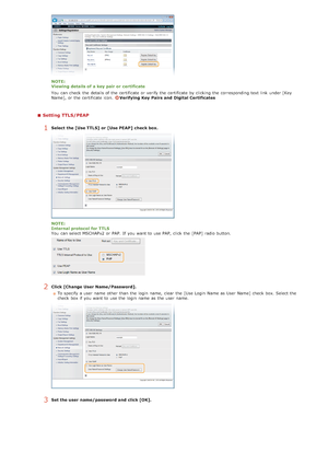 Page 443NOTE:
Viewing details of a key pair or certificate
You  can check  the  details of the  certificate or verify the  certificate by clicking  the  corresponding text link  under [Key
Name], or the  certificate icon.  
Verifying  Key  Pairs and  Digital Certificates
Setting TTLS/PEAP
1Select the [Use TTLS]  or [Use PEAP]  check box.
NOTE:
Internal protocol for TTLS
You  can select MSCHAPv2 or PAP.  If  you want to  use PAP,  click the  [PAP] radio button.
2Click [Change User Name/Password].To specify  a...