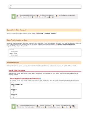 Page 529OffOn
Use  this function if  color shift  has blurred the  image. 
Correcting  Print  Color  Mismatch
Adjust the  threshold  value  to  determine whether  to  print black text in color documents by using only black toner or by using a mixture of
black and  color toners.  You  can set values for  the  feeder and  the  platen glass  separately. 
Adjusting  Values for Text  Color
Reproducibility in Color  Documents
FeederSeven  Levels
Platen Glass Seven  Levels
If  the  print results on  special  types of...