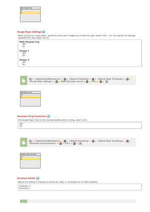 Page 530Rough  Paper Settings
When  printing on  rough paper,  especially  when color images are  printed too light,  select . You  can specify  the  settings
separately for  each paper  source.Multi- Purpose Tray Off
On
Drawer  1
Off
On
Drawer 2 Off
On
Envelope Cling Prevention
If  envelope flaps cling  to  the  envelope bodies  when printing,  select .
Off
On
Envelope Switch
Adjust this setting if  envelope printouts are  light,  or envelopes do not  feed  smoothly.Envelope  1
Envelope  2
*
     Select the...