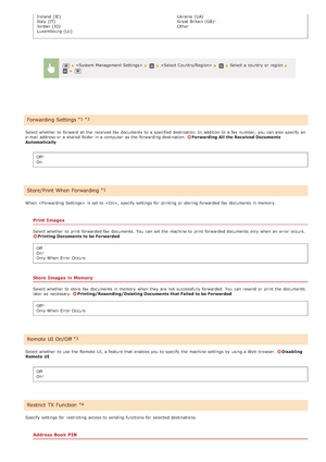 Page 537Ireland (IE)
Italy (IT)
Jordan (JO)
Luxembourg (LU)Ukraine  (UA)
Great  Britain (GB)
Other
Select whether  to  forward  all the  received fax  documents to  a specified destination. In addition to  a fax  number,  you can also   specify  an
e-mail address or a shared  folder in a computer  as the  forwarding destination. 
Forwarding All the Received Documents
Automatically
Off
On
When    is  set to  , specify  settings for  printing or storing  forwarded fax  documents in memory.
Print Images
Select...