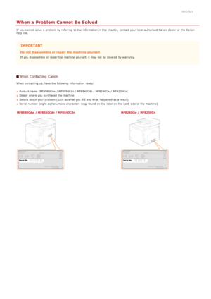 Page 5840ALJ-0CX
When a Problem Cannot Be Solved
If  you cannot  solve a problem by referring to  the  information  in this chapter,  contact your local authorized  Canon  dealer or the  Canon
help line.
IMPORTANT
Do  not disassemble or repair  the machine yourself
If  you disassemble or repair  the  machine yourself, it may  not  be covered by warranty.
When Contacting  Canon
When  contacting us, have the  following  information  ready:Product name (MF8580Cdw  / MF8550Cdn / MF8540Cdn / MF8280Cw  / MF8230Cn)...