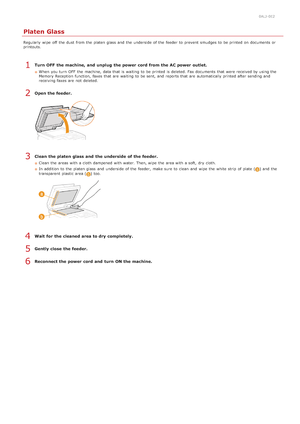 Page 5880ALJ-0E2
Platen Glass
Regularly  wipe  off  the  dust  from the  platen glass  and  the  underside  of the  feeder to  prevent  smudges to  be printed on  documents or
printouts.
Turn OFF  the machine, and  unplug  the power cord from the AC power outlet.
When  you turn  OFF  the  machine, data that  is  waiting  to  be printed is  deleted. Fax documents that  were received by using the
Memory Reception  function,  faxes that  are  waiting  to  be sent, and  reports that  are  automatically printed after...