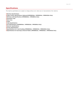 Page 6320ALJ-0F7
Specifications
The machine specifications  are  subject  to  change without prior notice  due  to  improvements of the  machine.
Machine  Specifications
Paper Drawer Specifications (Optional)(MF8580Cdw / MF8550Cdn / MF8540Cdn Only)
Wireless LAN Specifications (MF8580Cdw  / MF8280Cw Only)
Document  Type
Scan Area
Paper
Copy Specifications
Fax Specifications (MF8580Cdw  / MF8550Cdn / MF8280Cw Only)
Scanner  Specifications
Printer Specifications
Specifications for E- mail  Sending  (MF8580Cdw  /...